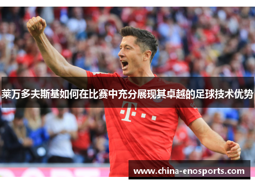 莱万多夫斯基如何在比赛中充分展现其卓越的足球技术优势