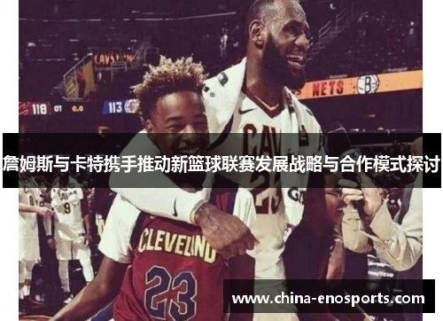 詹姆斯与卡特携手推动新篮球联赛发展战略与合作模式探讨