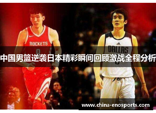 中国男篮逆袭日本精彩瞬间回顾激战全程分析