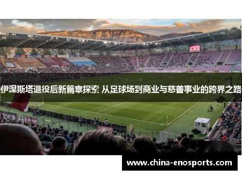 伊涅斯塔退役后新篇章探索 从足球场到商业与慈善事业的跨界之路