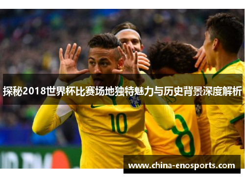 探秘2018世界杯比赛场地独特魅力与历史背景深度解析