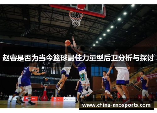 赵睿是否为当今篮球最佳力量型后卫分析与探讨 赵睿是否为当今篮球最佳力量型后卫分析与探讨